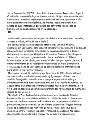 sul do Panamá. Em 1577,0 tribunal de Lima enviou um Inquisidora Bogotá.
O indivíduo em questão logo se tornou notório. Brigou violentamente com
o arcebispo. Mantinha regularmente mulheres em seus aposentos e não
raro as maltratava com violência. As freiras locais proibiram-lhe o
acesso às suas instalações, por causa das conversas licenciosas do
homem. Um de seus sucessores criou escândalo
111
maior ainda, tornandose infame por "adultérios e incestos com donzelas,
esposas e viúvas, mães, filhas e irmãs.5
Em 1608, a Inquisição na Espanha estabeleceu um novo tribunal,
separado, em Cartagena, eom poderes comparáveis aos de Lima e da Cidade
do México. Sua jurisdição estendiase do Panamá às Guianas e Indias
Ocidentais, passando por Colômbia e Venezuela. O novo tribunal logo se
tornou ainda mais corrupto que os de Lima e da Cidade do México.
Durante mais de um século, não houve ViceRei por perto para contêlo. E
quando finalmente se estabeleceu o vicereinado de Nova Granada em
1719, a Inquisição de Cartagena já se achava bastante entrincheirada
para permitir muita interferência.
O primeiro auto defé realizouse em fevereiro de 1614. Trinta vítimas
foram exibidas em desfile pela cidade ejulgadas por vários crimes
triviais. Desejando competir com a pompa e espetaculosidade que
caracterizavam tais acontecimentos em Lima e na Cidade do México, os
Inquisidores de Cartagena levaram a questão muito a sério mesmo, e "tal
foi a verbosidade que as cerimônias duraram das nove e meia da manhã até
depois do por do sol.6
No século X7, as Índias Ocidentais e a costa caribenha da América
Latina continham uma mistura cultural e racial mais vasta e diversa que
os outros domínios coloniais da Espanha. Além de colonos espanhóis e
portugueses, havia os índios, de um número diverso de filiações tribais;
e devido à acessibilidade marítima da região, mais europeus que o
México ou o Peru italianos, ingleses, franceses, holandeses. Na época
da conquista inicial, Carlos V reinava não só sobre a Espanha, mas
 