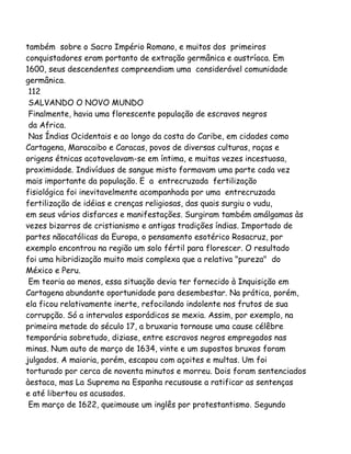 também sobre o Sacro Império Romano, e muitos dos primeiros
conquistadores eram portanto de extração germânica e austríaca. Em
1600, seus descendentes compreendiam uma considerável comunidade
germânica.
112
SALVANDO O NOVO MUNDO
Finalmente, havia uma florescente população de escravos negros
da Africa.
Nas Índias Ocidentais e ao longo da costa do Caribe, em cidades como
Cartagena, Maracaibo e Caracas, povos de diversas culturas, raças e
origens étnicas acotovelavam-se em íntima, e muitas vezes incestuosa,
proximidade. Indivíduos de sangue misto formavam uma parte cada vez
mais importante da população. E a entrecruzada fertilização
fisiológica foi inevitavelmente acompanhada por uma entrecruzada
fertilização de idéias e crenças religiosas, das quais surgiu o vudu,
em seus vários disfarces e manifestações. Surgiram também amálgamas às
vezes bizarros de cristianismo e antigas tradições índias. Importado de
partes nãocatólicas da Europa, o pensamento esotérico Rosacruz, por
exemplo encontrou na região um solo fértil para florescer. O resultado
foi uma hibridização muito mais complexa que a relativa "pureza" do
México e Peru.
Em teoria ao menos, essa situação devia ter fornecido à Inquisição em
Cartagena abundante oportunidade para desembestar. Na prática, porém,
ela ficou relativamente inerte, refocilando indolente nos frutos de sua
corrupção. Só a intervalos esporádicos se mexia. Assim, por exemplo, na
primeira metade do século 17, a bruxaria tornouse uma cause célêbre
temporária sobretudo, diziase, entre escravos negros empregados nas
minas. Num auto de março de 1634, vinte e um supostos bruxos foram
julgados. A maioria, porém, escapou com açoites e multas. Um foi
torturado por cerca de noventa minutos e morreu. Dois foram sentenciados
àestaca, mas La Suprema na Espanha recusouse a ratificar as sentenças
e até libertou os acusados.
Em março de 1622, queimouse um inglês por protestantismo. Segundo
 