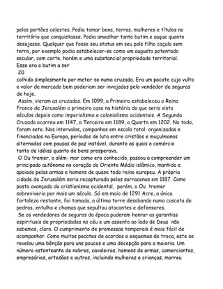 pelos portões celestes. Podia tomar bens, terras, mulheres e títulos no
território que conquistasse. Podia amealhar tanto butim e saque quanto
desejasse. Qualquer que fosse seu status em seu país filho caçula sem
terra, por exemplo podia estabelecer-se como um augusto potentado
secular, com corte, harém e uma substancial propriedade territorial.
Esse era o butim a ser
20
colhido simplesmente por meter-se numa cruzada. Era um pacote cujo vulto
e valor de mercado bem poderiam ser invejados pelo vendedor de seguros
de hoje.
Assim, vieram as cruzadas. Em 1099, a Primeira estabeleceu o Reino
Franco de Jerusalém o primeiro caso na história do que seria visto
séculos depois como imperialismo e colonialismo ocidentais. A Segunda
Cruzada ocorreu em 1147, a Terceira em 1189, a Quarta em 1202. No todo,
foram sete. Nos intervalos, campanhas em escala total organizadas e
financiadas na Europa, períodos de luta entre cristãos e muçulmanos
alternados com pausas de paz instável, durante as quais o comércio
tanto de idéias quanto de bens prosperava.
O Ou tremer, o além- mar como era conhecido, passou a compreender um
principado autônomo no coração do Oriente Médio islâmico, mantido e
apoiado pelas armas e homens de quase todo reino europeu. A própria
cidade de Jerusalém seria recapturada pelos sarracenos em 1187. Como
posto avançado do cristianismo ocidental, porém, o Ou tremer
sobreviveria por mais um século. Só em maio de 1291 Acre, a única
fortaleza restante, foi tomada, a última torre desabando numa cascata de
pedras, entulho e chamas que sepultou atacantes e defensores.
Se os vendedores de seguros da época puderam honrar as garantias
espirituais de propriedades no céu e um assento ao lado de Deus não
sabemos, claro. O cumprimento de promessas temporais é mais fácil de
acompanhar. Como muitos pacotes de acordos e esquemas de troca, este se
revelou uma bênção para uns poucos e uma decepção para a maioria. Um
número estonteante de nobres, cavaleiros, homens de armas, comerciantes,
empresários, artesãos e outros, incluindo mulheres e crianças, morreu
 