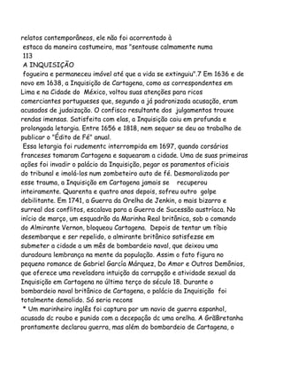 relatos contemporâneos, ele não foi acorrentado à
estaca da maneira costumeira, mas "sentouse calmamente numa
113
A INQUISIÇÃO
fogueira e permaneceu imóvel até que a vida se extinguiu".7 Em 1636 e de
novo em 1638, a Inquisição de Cartagena, como as correspondentes em
Lima e na Cidade do México, voltou suas atenções para ricos
comerciantes portugueses que, segundo a já padronizada acusação, eram
acusados de judaização. O confisco resultante dos julgamentos trouxe
rendas imensas. Satisfeita com elas, a Inquisição caiu em profunda e
prolongada letargia. Entre 1656 e 1818, nem sequer se deu ao trabalho de
publicar o "Édito de Fé" anual.
Essa letargia foi rudementc interrompida em 1697, quando corsários
franceses tomaram Cartagena e saquearam a cidade. Uma de suas primeiras
ações foi invadir o palácio da Inquisição, pegar os paramentos oficiais
do tribunal e imolá-los num zombeteiro auto de fé. Desmoralizada por
esse trauma, a Inquisição em Cartagena jamais se recuperou
inteiramente. Quarenta e quatro anos depois, sofreu outro golpe
debilitante. Em 1741, a Guerra da Orelha de Jenkin, o mais bizarro e
surreal dos conflitos, escalava para a Guerra de Sucessão austríaca. No
início de março, um esquadrão da Marinha Real britânica, sob o comando
do Almirante Vernon, bloqueou Cartagena. Depois de tentar um tíbio
desembarque e ser repelido, o almirante britânico satisfezse em
submeter a cidade a um mês de bombardeio naval, que deixou uma
duradoura lembrança na mente da população. Assim o fato figura no
pequeno romance de Gabriel García Márquez, Do Amor e Outros Demônios,
que oferece uma reveladora intuição da corrupção e atividade sexual da
Inquisição em Cartagena no último terço do século 18. Durante o
bombardeio naval britânico de Cartagena, o palácio da Inquisição foi
totalmente demolido. Só seria recons
* Um marinheiro inglês foi captura por um navio de guerra espanhol,
acusado dc roubo e punido com a decepaçâo dc uma orelha. A GrãBretanha
prontamente declarou guerra, mas além do bombardeio de Cartagena, o
 
