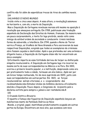 conflito não foi além de esporádicas trocas de tiros de canhões navais.
114
SALVANDO O NOVO MUNDO
truído vinte e cinco anos depois. A essa altura, a revoluçãojá assomava
no horizonte e, com ela, a morte da Inquisição.
Mas a Inquisição de Cartagena revelouse morosa até mesmo na oposição à
revolução que ameaçava extinguila. Em 1789, publicouse uma tradução
espanhola da Declaração dos Direitos do Homem, francesa. De maneira nem
um pouco surpreendente, o texto foi logo proibido, sendo visto como
inimigo da estável ordem da sociedade e conducente à mais insidiosa
forma de subversão, a tolerância. Em 1794, quando o Reino do Terror
varria a França, os ViceReis de Nova Granada e Peru escreveram às suas
respectivas Inquisições, exigindo que todos os exemplares da criminosa
obra fossem caçados e destruídos. Após o que pretendeu ser uma extensa e
diligente busca, a Inquisição de Cartagena disse não ter encontrado um
único exemplar.
Dificilmente importa se essa futilidade derivou de torpor ou disfarçada
simpatia revolucionária. A Inquisição em Cartagena logo iria incorrer na
mesma sorte de suas correspondentes no México e no Peru. Em 1810,
ocorreu o primeiro levante popular, e a instituição, desprezada como era
por praticamente toda a cidade, tornouse um alvo básico. Após ser por
um breve tempo restaurada, foi de novo suprimida em 1820, junto com
suas correspondentes em outras partes. Em 1821, as forças
revolucionárias saíram vitoriosas, e o vicepresidente dos
recémestabelecidos Estados Unidos da Colômbia declarou oficialmente
abolida a Inquisição. Pouco depois, o Congresso do incipiente país a
declarou extinta para sempre e jamais a ser restabelecida.8
115
6 Cruzada Contra a Bruxaria
E nquanto a fumaça das fogueiras da Inquisição espanhola lançava um
malcheiroso manto da Península Ibérica ao Novo
Mundo, a original, papal, mantinhase produtivamente ocupada em outras
partes na Europa. Encontrara um novo alvo, que acossava com novo
 