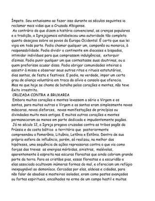 Ímpeto. Seu entusiasmo ao fazer isso durante os séculos seguintes ia
reclamar mais vidas que a Cruzada Albigense.
Ao contrário do que dizem a história convencional, as crenças populares
e a tradição, a Igrejajamais estabeleceu uma autoridade tão completa
quanto desejava sobre os povos da Europa Ocidental. É certo que sua lei
vigia em toda parte. Podia chamar qualquer um, camponês ou monarca, à
responsabilidade. Podia dividir o continente em dioceses e bispados,
intimidar indivíduos para que comprassem indulgências, extorquir
dízimas. Podia punir qualquer um que contestasse suas doutrinas, ou a
quem preferisse acusar disso. Podia obrigar comunidades inteiras a
assistir à missa e observar seus outros ritos e rituais estatutários,
dias santos, de festa e festivais. E podia, na verdade, impor um certo
grau de aliança voluntária em troca do alívio e consolo que oferecia.
Mas no que hoje se chama de batalha pelos corações e mentes, não teve
êxito irrestrito.
CRUZADA CONTRA A BRUXARIA
Embora muitos corações e mentes levassem a sério a Virgem e os
santos, para muitos outros a Virgem e os santos eram simplesmente novas
máscaras, novos disfarces, novas manifestações de princípios ou
divindades muito mais antigas. E muitos outros corações e mentes
permaneceram ao menos em parte dedicada e impudentemente pagãos.
Já no século 12, a Igreja pregava cruzadas contra as tribos pagãs da
Prússia e da costa báltica o território que posteriormente
compreendeu a Pomerânia, Lituânia, Letônia e Estônia. Dentro de sua
própria esfera de influência, porém, só realizou, na melhor das
hipóteses, uma sequência de ações repressoras contra o que via como
forças das trevas as energias mórbidas, sinistras, malévolas,
aparentemente à espreita nas escuras florestas que ainda cobriam grande
parte da terra. Para os cristãos pias, essas florestas e a escuridão a
elas associada ocultavam inúmeras formas do mal, e ofereciam um refúgio
inexpugnável ao demoníaco. Cercadas por elas, aldeias e cidades, para
não falar de abadias e mosteiros isolados, eram como postos avançados
ou fortes espirituais, encalhados no ermo de um campo hostil e muitas
 