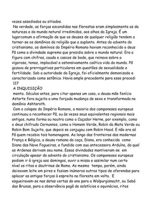 vezes assediados ou sitiados.
Na verdade, as forças escondidas nas florestas eram simplesmente as da
natureza e do mundo natural irredimidos, aos olhos da Igreja. É um
lugarcomum a afirmação de que os deuses de qualquer religião tendem a
tornar-se os demônios da religião que a suplanta. Antes do advento do
cristianismo, os domínios do Império Romano haviam reconhecido o deus
Pã como a divindade suprema que presidia sobre o mundo natural. Era a
figura com chifres, cauda e cascos de bode, que reinava sobre a
vigorosa, tenaz, implacável e ostensivamente caótica vida do mundo. Pã
gozava de prerrogativas particulares em questões de sexualidade e
fertilidade. Sob a autoridade da Igreja, foi oficialmente demonizado e
caracterizado como satânico. Havia amplo precedente para esse procedi
117
A INQUISIÇÃO
mento. Séculos antes, para citar apenas um caso, a deusa mãe fenícia
Astarte fora sujeita a uma forçada mudança de sexo e transformada no
demônio Ashtaroth.
Com o colapso do Império Romano, a maioria dos camponeses europeus
continuou a reconhecer Pã, ou às vezes seus equivalentes regionais mais
antigos, numa forma ou noutra como o Caçador Herne, por exemplo, como
o deus chifrudo Cernunnos, como o Homem Verde, Robin da Mata Verde ou
Robin Bom Sujeito, que depois se conjugou com Robin Hood. E não era só
Pã quem recebia tais homenagens. Ao longo das fronteiras das modernas
França e Bélgica, a deusa romana da caça, Diana, era conhecida como
Diana das Nove Fogueiras, e fundida com sua antecessora Arduína, da qual
as Ardenas derivam seu nome. Essas divindades mantiveram-se em
circulação apesar do advento do cristianismo. Os camponeses europeus
podiam ir à igreja aos domingos, ouvir a missa e assimilar num certo
nível os ritos e doutrinas de Roma. Ao mesmo tempo, porém, ainda
deixavam leite em pires e faziam inúmeros outros tipos de oferendas para
aplacar as antigas forças à espreita na floresta em volta. E
esgueiravam-se nas datas certas do ano para a Walpurgisnacht, ou Sabá
das Bruxas, para a observância pagã de solstícios e equinócios, ritos
 