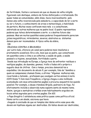 de fertilidade, festas e carnavais em que os deuses da velha religião
figuravam com destaque, embora de forma disfarçada e cristianizada. Em
quase todas as comunidades, além disso, havia invariavelmente pelo
menos uma velha reverenciada pela sabedoria, a capacidade de ler a sorte
ou ver o futuro, o conhecimento de ervas e meteorologia, a habilidade
de parteira. Muitas vezes confiavam mais nela e a consultavam,
sobretudo as outras mulheres que no padre local. O padre representava
poderes que talvez determinassem a sorte e o destino futuro das
pessoas. Mas em muitas questões esses poderes frequentemente pareciam
juízes majestáticos, intimidantes, severos, abstratos ou distantes
demais para ser incomodados. A típica velha da aldeia,
118
CRUZADA CONTRA A BRUXARIA
por outro lado, oferecia um canal para poderes mais imediatos e
prontamente acessíveis. Era a ela, mais que ao padre, que consultavam
em questões como o clima e as colheitas, a saúde do gado, a saúde
pessoal e a higiene, sexualidade, fertilidade e parto.
Desde sua introdução na Europa, a Igreja teve de enfrentar resíduos e
vestígios pagãos, de duendes, gnomos, trolls e fadas até o próprio e
augusto deus de chifres. Com o tempo, precisou demonizá-los e
expulsálos. Um documento do século 9, por exemplo, fala do "demônio a
quem os camponeses chamam Diana, e afirma: "Algumas mulheres más,
revertendo a Satanás.., professam que cavalgam certos animais à noite
COfll Diana."1 Com mais frequência, a Igreja chegou a uma incômoda
acomodação com seus antecedentes pagãos e procurou sequestrá-los quando
possível. Por exemplo, a deusa irlandesa Brígida, padroeira do fogo, foi
efetivamente incluída e absorvida numa suposta santa do mesmo nome.
Assim, igrejas e santuários cristãos eram habitualmente erguidos em
locais antes sagrados para crentes pagãos. Em 601
o Papa Gregório 1 estabeleceu essa prática quase como política oficial.
Numa carta a um abade, escreveu que havia
chegado à conclusão de que os templos dos ídolos entre esse povo não
devem em hipótese alguma ser destruídos. Os ídolos devem ser destruídos,
 