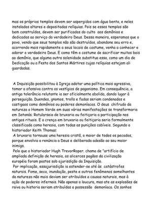 mas os próprios templos devem ser aspergidos com água benta, e neles
instalados altares e depositadas relíquias. Pois se esses templos são
bem construídos, devem ser purificados do culto aos demônios e
dedicados ao serviço do verdadeiro Deus. Dessa maneira, esperamos que o
povo, vendo que seus templos não são destruídos, abandone seu erro e,
acorrendo mais rapidamente a seus locais de costume, venha a conhecer e
adorar o verdadeiro Deus. E como têm o costume de sacrificar muitos bois
ao demônio, que alguma outra solenidade substitua essa, como um dia de
Dedicação ou a Festa dos Santos Mártires cujas relíquias estejam ali
guardadas.
A Inquisição possibilitou à Igreja adotar uma política mais agressiva,
tomar a ofensiva contra os vestígios de paganismo. Em consequência, a
antiga tolerância relutante ia ser oficialmente abolida, dando lugar à
perseguição. Duendes, gnomos, trolls e fadas seriam condenados e
castigaos como demônios ou poderes demoníacos. O deus chifrudo da
natureza o Homem Verde em suas várias manifestações se transformaria
em Satanás. Rotularseia de bruxaria ou feitiçaria a participação nos
antigos rituais. E a crença em bruxaria ou feitiçaria seria formalmente
classificada como heresia, com todas as punições cabíveis. Segundo o
historiador Keith Thomas:
A bruxaria tornouse uma heresia cristã, o maior de todos os pecados,
porque envolvia a renúncia a Deus e deliberada adesão ao seu maior
inimigo.
Pelo que o historiador Hugh TrevorRoper. chama de "artifício de
ampliada definição de heresia, os alicerces pagãos da civilização
européia foram postos sob ajurisdição da Inquisição.
Por implicação, essajurisdição ia estender-se até às catástrofes
naturais. Fome, seca, inundação, peste e outros fenômenos semelhantes
da natureza não mais deviam ser atribuídos a causas naturais, mas à
ação de poderes infernais. Não apenas a loucura, mas ate as explosões de
raiva ou histeria seriam atribuídas a possessão demoníaca. Os sonhos
 