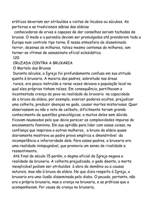 eróticos deveriam ser atribuídos a visitas de íncubos ou súcubos. As
parteiras e as tradicionais sábias das aldeias
conhecedoras de ervas e capazes de dar conselhos seriam tachadas de
bruxas. O medo e a paranóia deviam ser promulgados até prenderem toda a
Europa num controle tipo torno. E nessa atmosfera de disseminado
terror, dezenas de milhares, talvez mesmo centenas de milhares, iam
tornar-se vítimas de assassinato oficial eclesiástico.
120
CRUZADA CONTRA A BRUXARIA
O Martelo das Bruxas
Durante séculos, a Igreja foi profundamente confusa em sua atitude
quanto à bruxaria. A maioria dos padres, sobretudo nas áreas
rurais, era pouco instruída e raras vezes deixava a população local na
qual eles próprios tinham raízes. Em consequência, partilhavam a
incontestada crença do povo na realidade da bruxaria na capacidade
de a bruxa da aldeia, por exemplo, exercer poderes ocultos, prejudicar
uma colheita, produzir doenças no gado, causar mortes misteriosas. Quer
observassem ou não o voto de celibato, dificilmente teriam grande
conhecimento de questões ginecológicas; e muitos deles sem dúvida
ficavam nauseados pelo que devia parecer as complexidades impuras do
encanamento feminino. Em sua aptidão para lidar com essas coisas, na
confiança que inspirava a outras mulheres, a bruxa da aldeia quase
diariamente mostrava ao padre prova empírica e dmonstrável da
incompetência e inferioridade dele. Para esses padres, a bruxaria era
uma realidade inimpugnável, que promovia um senso de rivalidade e
ressentimento.
Até final do século 15 porém, o dogma oficial da Igreja negava a
realidade da bruxaria. A colheita prejudicada, o gado doente, a morte
inexplicável podiam ser atribuídos à obra do demônio ou a causas
naturais, mas não à bruxa da aldeia. No que dizia respeito à Igreja, a
bruxaria era uma ilusão disseminada pelo diabo. O pecado, portanto, não
era a própria bruxaria, mas a crença na bruxaria, e as práticas que a
acompanhavam. Por causa da crença na bruxaria,
 