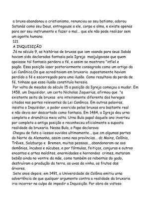 a bruxa abandonou o cristianismo, renunciou ao seu batismo, adorou
Satanás como seu Deus, entregouse a ele, corpo e alma, e existe apenas
para ser seu instrumento e fazer o mal... que ele não pode realizar sem
um agente humano.
121
A INQUISIÇÃO
Já no século 9, as histórias de bruxas que iam voando para seus Sabás
haviam sido declaradas fantasia pela Igreja masjulgavase que quem
apoiasse tal fantasia perdera a fé, e assim se mostrara "infiel e
pagão. Essa posição iaser posteriormente consagrada como um artigo da
Lei Canônica.Os que acreditavam em bruxaria supostamente haviam
perdido a fé e escorregado para uma ilusão. Como resultava da perda de
fé, tinhase que essa ilusão constituía heresia.
Por volta de meados do século 15 a posição da Igreja começou a mudar. Em
1458, um Inquisidor, um certo Nicholas Jaquerius, afirmou que "a
existente seita de bruxas era inteiramente diferente dos hereges
citados nas partes relevantes da Lei Canônica. Em outras palavras,
insistia o Inquisidor, o poder exercido pelas bruxas era bastante real
e não devia ser descartado como fantasia. Em 1484, a Igreja deu urna
completa e dramática meia volta. Urna Bula papal daquele ano inverteu
por completo a antiga posição e reconheceu oficialmente a suposta
realidade da bruxaria. Nessa Bula, o Papa declarava:
Chegou de fato a iiossos ouvidos ultimamente.., que cm algumas partes
do Norte da Alemanha, assim como nas províncias... dc Mainz, Colônia,
Trêves, Salzburgo e Bremen, muitas pessoas.., abandonaram-se aos
demônios, íncubos e súcubos, e por fórmulas, feitiços, conjuras e outros
encantos e artes malditos, enormidades e horrendos crimes, mataram
bebês ainda no ventre da mãe, como também os rebentos do gado,
destruíram a produção da terra, as uvas da vinha, os frutos das
árvores.
Sete anos depois, em 1491, a Universidade de Colônia emitiu urna
advertência de que qualquer argumento contra a realidade da bruxaria
iria incorrer na culpa de impedir a Inquisição. Por obra de vistoso
 