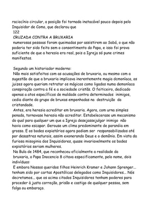 raciocínio circular, a posição foi tornada inatacável pouco depois pelo
Inquisidor de Como, que declarou que
122
CRUZADA CONTRA A BRUXARIA
numerosas pessoas foram queimadas por assistirem ao Sabá, o que não
poderia ter sido feito sem o consentimento do Papa, e isso foi prova
suficiente de que a heresia era real, pois a Igreja só pune crimes
manifestos.
Segundo um historiador moderno:
Não mais satisfeitos com as acusações de bruxaria, ou mesmo com a
sugestão de que a bruxaria implicava inerentemente magia dcmoníaca, os
juizes agora queriam retratar os mágicos como ligados numa demoníaca
conspiração contra a fé e a sociedade cristãs. O feiticeiro, dedicado
apenas a atos específicos de maldade contra determinados inimigos,
cedia diante do grupo de bruxas empenhadas na destruição da
cristandade.
Antes, era heresia acreditar em bruxaria. Agora, com urna simples
penada, tornavase heresia não acreditar. Estabelecerase um mecanismo
do qual para qualquer um que a Igreja desejassejulgar inimigo não
havia como escapar. Gerouse um clima predominante de paranóia em
grosso. E os bodes expiatórios agora podiam ser responsabilizados até
por desastres naturais, assim exonerando Deus e o demônio. Em vista da
furiosa misoginia dos Inquisidores, quase invariavelmente os bodes
expiatórios seriam mulheres.
Na Bula de 1484, que reconheceu oficialmente a realidade da
bruxaria, o Papa Inocencio 8 citava especificamente, pelo nome, dois
indivíduos:
E embora Nossos queridos filhos Heinrich Kramer e Johann Sprenger...
tenham sido por cartas Apostólicas delegados como Inquisidores... Nós
decretamos... que os acima citados Inquisidores tenham poderes para
proceder à justa correção, prisão e castigo de qualquer pessoa, sem
folga ou embaraço.
 