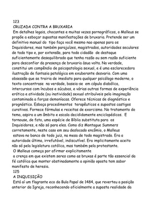 123
CRUZADA CONTRA A BRUXARIA
Em detalhes legais, chocantes e muitas vezes pornográficos, o Malleus se
propõe a esboçar supostas manifestações de bruxaria. Pretende ser um
definitivo manual do tipo faça você mesmo nao apenas para os
Inquisidores, mas também parajuízes, magistrados, autoridades seculares
de todo tipo e, por extensão, para todo cidadão de destaque
suficientemente desequilibrado que tenha razão ou sem razão suficiente
para desconfiar da presença de bruxaria àsua volta. Na verdade,
constitui um compêndio de psicopatologia sexual, e é uma esclarecedora
ilustração de fantasia patológica em exuberante desvario. Com uma
obsessão que se trairia de imediato para qualquer psicólogo moderno, o
texto concentrase na verdade, baseia-se em cópula diabólica,
intercursos com íncubos e súcubos, e várias outras formas de experiência
erótica e atividade (ou inatividade) sexual atribuíveis pela imaginação
contaminada a forças demoníacas. Oferece técnicas de diagnóstico e
prognóstico. Esboça procedimentos terapêuticos e supostos castigos
curativos. Fornece fórmulas e receitas de exorcismo. No tratamento do
tema, aspira a um âmbito e escala decididamente enciclopédicos. E
tornouse, de fato, uma espécie de Bíblia substituta para os
Inquisidores, e não só para eles. Como diz Montague Summers
corretamente, neste caso em seu deslocado encômio, o Malleus
estava no banco de todo juiz, na mesa de todo magistrado. Era a
autoridade última, irrefutável, indiscutível. Era implicitamente aceito
não só pela legislatura católica, mas também pela protestante.
O Malleus começa por afirmar explicitamente
a crença em que existem seres como as bruxas é parte tão essencial da
fé católica que manter obstinadamente a opinião oposta tem sabor
manifesto de heresia.
125
A INQUISIÇÃO
Está aí um flagrante eco da Bula Papal de 1484, que reverteu a posição
anterior da Igreja, reconhecendo oficialmente a suposta realidade da
 