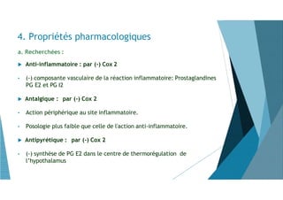 a. Recherchées :
 Anti-inflammatoire : par (-) Cox 2
• (-) composante vasculaire de la réaction inflammatoire: Prostaglandines
PG E2 et PG I2
 Antalgique : par (-) Cox 2
• Action périphérique au site inflammatoire.
• Posologie plus faible que celle de l'action anti-inflammatoire.
 Antipyrétique : par (-) Cox 2
• (-) synthèse de PG E2 dans le centre de thermorégulation de
l’hypothalamus
4. Propriétés pharmacologiques
 