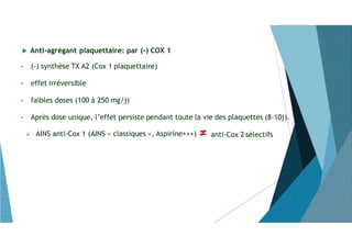  Anti-agrégant plaquettaire: par (-) COX 1
 AINS anti-Cox 1 (AINS « classiques », Aspirine+++) ≠ anti-Cox 2 sélectifs
• (-) synthèse TX A2 (Cox 1 plaquettaire)
• effet irréversible
• faibles doses (100 à 250 mg/j)
• Après dose unique, l’effet persiste pendant toute la vie des plaquettes (8-10j).
 