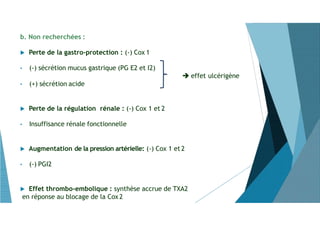 b. Non recherchées :
 Perte de la gastro-protection : (-) Cox 1
• (-) sécrétion mucus gastrique (PG E2 et I2)
 effet ulcérigène
• (+) sécrétion acide
 Perte de la régulation rénale : (-) Cox 1 et 2
• Insuffisance rénale fonctionnelle
 Augmentation de la pression artérielle: (-) Cox 1 et 2
• (-) PGI2
 Effet thrombo-embolique : synthèse accrue de TXA2
en réponse au blocage de la Cox2
 