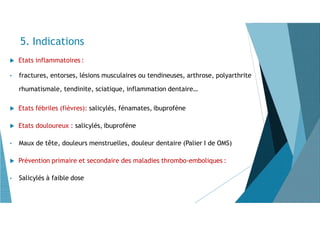  Etats inflammatoires :
• fractures, entorses, lésions musculaires ou tendineuses, arthrose, polyarthrite
rhumatismale, tendinite, sciatique, inflammation dentaire…
 Etats fébriles (fièvres): salicylés, fénamates, ibuprofène
 Etats douloureux : salicylés, ibuprofène
• Maux de tête, douleurs menstruelles, douleur dentaire (Palier I de OMS)
 Prévention primaire et secondaire des maladies thrombo-emboliques :
• Salicylés à faible dose
5. Indications
 