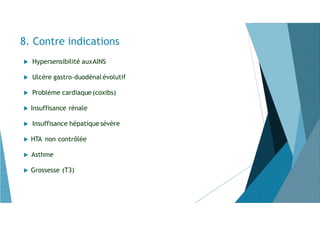 8. Contre indications
 Hypersensibilité auxAINS
 Ulcère gastro-duodénal évolutif
 Probléme cardiaque(coxibs)
 Insuffisance rénale
 Insuffisance hépatiquesévère
 HTA non contrôlée
 Asthme
 Grossesse (T3)
 