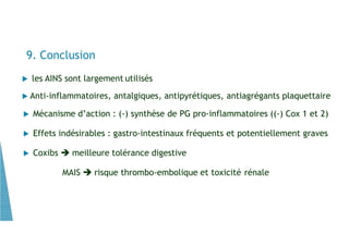  les AINS sont largement utilisés
 Anti-inflammatoires, antalgiques, antipyrétiques, antiagrégants plaquettaire
 Mécanisme d’action : (-) synthèse de PG pro-inflammatoires ((-) Cox 1 et 2)
 Effets indésirables : gastro-intestinaux fréquents et potentiellement graves
 Coxibs  meilleure tolérance digestive
MAIS  risque thrombo-embolique et toxicité rénale
9. Conclusion
 