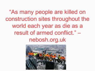 “As many people are killed on
construction sites throughout the
world each year as die as a
result of armed conflict.” –
nebosh.org.uk
 