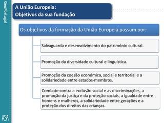 A União Europeia:
Objetivos da sua fundação
Os objetivos da formação da União Europeia passam por:
Salvaguarda e desenvolvimento do património cultural.
Promoção da diversidade cultural e linguística.
Promoção da coesão económica, social e territorial e a
solidariedade entre estados-membros.
Combate contra a exclusão social e as discriminações, a
promoção da justiça e da proteção sociais, a igualdade entre
homens e mulheres, a solidariedade entre gerações e a
proteção dos direitos das crianças.
 