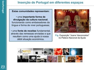 Estas comunidades representam:
• uma importante forma de
divulgação da cultura nacional,
funcionando como embaixadores da
língua e forma de viver portuguesas;
• uma fonte de receitas fundamental,
através das remessas enviadas e que
resultam como uma ajuda à nossa
débil situação económica.
Fig. Exposição "Joana Vasconcelos"
no Palácio Nacional da Ajuda
Inserção de Portugal em diferentes espaços
Fonte:dgARTES.
 