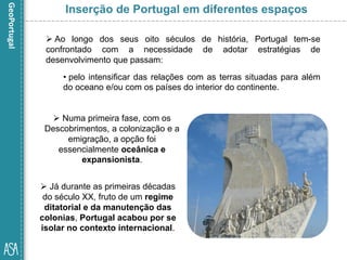  Já durante as primeiras décadas
do século XX, fruto de um regime
ditatorial e da manutenção das
colonias, Portugal acabou por se
isolar no contexto internacional.
Inserção de Portugal em diferentes espaços
 Ao longo dos seus oito séculos de história, Portugal tem-se
confrontado com a necessidade de adotar estratégias de
desenvolvimento que passam:
• pelo intensificar das relações com as terras situadas para além
do oceano e/ou com os países do interior do continente.
 Numa primeira fase, com os
Descobrimentos, a colonização e a
emigração, a opção foi
essencialmente oceânica e
expansionista.
 