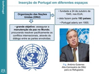 • grande objetivo: assegurar a
manutenção da paz no Mundo,
procurando resolver pacificamente os
conflitos internacionais, através do
diálogo entre as partes envolvidas.
Fig. António Guterres:
Alto-Comissário da ONU
para os Refugiados
Inserção de Portugal em diferentes espaços
Organização das Nações
Unidas (ONU)
• fundada a 24 de outubro de
1945, nos EUA;
• dela fazem parte 193 países;
• Portugal aderiu em 1955.
 
