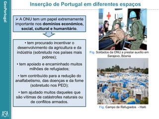 • tem procurado incentivar o
desenvolvimento da agricultura e da
indústria (sobretudo nos países mais
pobres);
• tem apoiado e encaminhado muitos
milhões de refugiados;
• tem contribuído para a redução do
analfabetismo, das doenças e da fome
(sobretudo nos PED);
• tem ajudado muitos daqueles que
são vítimas de catástrofes naturais ou
de conflitos armados.
Fig. Campo de Refugiados - Haiti
Fig. Soldados da ONU a prestar auxílio em
Sarajevo, Bósnia
Inserção de Portugal em diferentes espaços
 A ONU tem um papel extremamente
importante nos domínios económico,
social, cultural e humanitário.
 