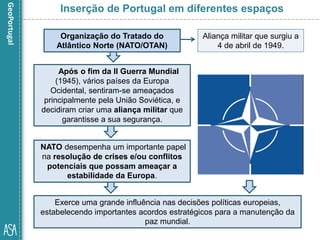 Após o fim da II Guerra Mundial
(1945), vários países da Europa
Ocidental, sentiram-se ameaçados
principalmente pela União Soviética, e
decidiram criar uma aliança militar que
garantisse a sua segurança.
Inserção de Portugal em diferentes espaços
Organização do Tratado do
Atlântico Norte (NATO/OTAN)
Aliança militar que surgiu a
4 de abril de 1949.
NATO desempenha um importante papel
na resolução de crises e/ou conflitos
potenciais que possam ameaçar a
estabilidade da Europa.
Exerce uma grande influência nas decisões políticas europeias,
estabelecendo importantes acordos estratégicos para a manutenção da
paz mundial.
 