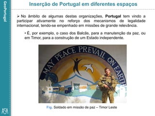  No âmbito de algumas destas organizações, Portugal tem vindo a
participar ativamente no reforço dos mecanismos de legalidade
internacional, tendo-se empenhado em missões de grande relevância.
• É, por exemplo, o caso dos Balcãs, para a manutenção da paz, ou
em Timor, para a construção de um Estado independente.
Fig. Soldado em missão de paz – Timor Leste
Inserção de Portugal em diferentes espaços
 