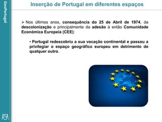  Nos últimos anos, consequência do 25 de Abril de 1974, da
descolonização e principalmente da adesão à então Comunidade
Económica Europeia (CEE):
• Portugal redescobriu a sua vocação continental e passou a
privilegiar o espaço geográfico europeu em detrimento de
qualquer outro.
Inserção de Portugal em diferentes espaços
 