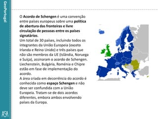 O Acordo de Schengen é uma convenção
entre países europeus sobre uma política
de abertura das fronteiras e livre
circulação de pessoas entre os países
signatários.
Um total de 30 países, incluindo todos os
integrantes da União Europeia (exceto
Irlanda e Reino Unido) e três países que
não são membros da UE (Islândia, Noruega
e Suíça), assinaram o acordo de Schengen.
Liechenstein, Bulgária, Roménia e Chipre
estão em fase de implementação do
acordo.
A área criada em decorrência do acordo é
conhecida como espaço Schengen e não
deve ser confundida com a União
Europeia. Tratam-se de dois acordos
diferentes, embora ambos envolvendo
países da Europa.
 