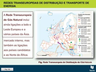 REDES TRANSEUROPEIAS DE DISTRIBUIÇÃO E TRANSPORTE DE
ENERGIA
Fig. Rede Transeuropeia de Distribuição de Eletricidade.
Os projetos prioritários
da Rede
Transeuropeia de
Eletricidade têm em
conta não só o
mercado interno, mas
também as ligações
aos países candidatos
e ao Norte de África.
Fig. Rede Transeuropeia de Distribuição de Gás Natural.
A Rede Transeuropeia
de Gás Natural inclui
ainda ligações a todo o
Leste Europeu e a
vários países da Ásia.
Pág. 183
 
