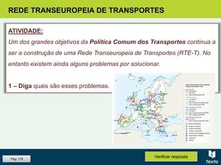 REDE TRANSEUROPEIA DE TRANSPORTES
ATIVIDADE:
Um dos grandes objetivos da Política Comum dos Transportes continua a
ser a construção de uma Rede Transeuropeia de Transportes (RTE-T). No
entanto existem ainda alguns problemas por solucionar.
1 – Diga quais são esses problemas.
Verificar respostaPág. 178
 