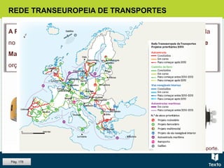 REDE TRANSEUROPEIA DE TRANSPORTES
A Política Comum dos Transportes (PCT), apesar de institucionalizada
no Tratado de Roma, tardou a ser definida e aplicada. Só no Tratado de
Maastrich foram traçadas as suas bases políticas, institucionais e
orçamentais.
Fig. Noção de modo de transporte.
Pág. 178
 