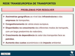 REDE TRANSEUROPEIA DE TRANSPORTES
 Assimetrias geográficas ao nível das infraestruturas e das
empresas de transportes.
 Congestionamento de vários eixos europeus.
 Disparidades no crescimento dos diferentes modos de transporte,
com um largo predomínio do rodoviário.
 Crescimento da dependência do setor dos transportes face ao
petróleo.
 Aumento dos custos económicos e do impacte ambiental.
PROBLEMAS POR RESOLVER
Pág. 178
 