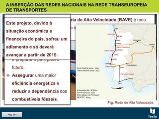 Fig. Comboio de alta velocidade.
A INSERÇÃO DAS REDES NACIONAIS NA REDE TRANSEUROPEIA
DE TRANSPORTES
A construção da Rede Ferroviária de Alta Velocidade (RAVE) é uma
das condições necessárias para a integração de Portugal na Rede
Transeuropeia de Transportes.
OBJETIVOS
 Aproximar pessoas e
empresas.
 Gerar riqueza e
desenvolvimento económico
e preparar o país para o
futuro.
 Assegurar uma maior
eficiência energética e
reduzir a dependência dos
combustíveis fósseis.
Este projeto, devido à
situação económica e
financeira do país, sofreu um
adiamento e só deverá
avançar a partir de 2015.
Fig. Rede de Alta Velocidade.
Pág. 181
 