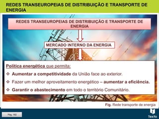 REDES TRANSEUROPEIAS DE DISTRIBUIÇÃO E TRANSPORTE DE
ENERGIA
Política energética que permita:
 Aumentar a competitividade da União face ao exterior.
 Fazer um melhor aproveitamento energético – aumentar a eficiência.
 Garantir o abastecimento em todo o território Comunitário.
Fig. Rede transporte de energia
REDES TRANSEUROPEIAS DE DISTRIBUIÇÃO E TRANSPORTE DE
ENERGIA
MERCADO INTERNO DA ENERGIA
Pág. 182
 
