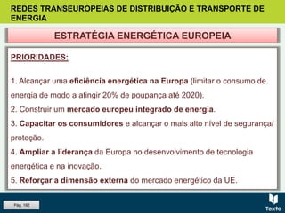 REDES TRANSEUROPEIAS DE DISTRIBUIÇÃO E TRANSPORTE DE
ENERGIA
PRIORIDADES:
1. Alcançar uma eficiência energética na Europa (limitar o consumo de
energia de modo a atingir 20% de poupança até 2020).
2. Construir um mercado europeu integrado de energia.
3. Capacitar os consumidores e alcançar o mais alto nível de segurança/
proteção.
4. Ampliar a liderança da Europa no desenvolvimento de tecnologia
energética e na inovação.
5. Reforçar a dimensão externa do mercado energético da UE.
ESTRATÉGIA ENERGÉTICA EUROPEIA
Pág. 182
 
