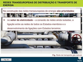 Fig. Rede de transporte de energia elétrica.Fig. Rede de transporte gás natural.
 no setor do gás natural – a sua introdução em novas regiões, o
aumento da capacidade de receção e armazenamento e o alargamento
das redes de distribuição.
REDES TRANSEUROPEIAS DE DISTRIBUIÇÃO E TRANSPORTE DE
ENERGIA
Na construção das redes transeuropeias de energia são prioridades:
 no setor da eletricidade – a conexão de redes ainda isoladas, a
ligação entre as redes de todos os Estados-membros e o
desenvolvimento de ligações com Estados terceiros;
Pág. 182
 
