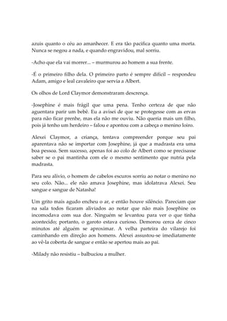 azuis quanto o céu ao amanhecer. E era tão pacifica quanto uma morta.
Nunca se negou a nada, e quando engravidou, mal sorriu.

-Acho que ela vai morrer... – murmurou ao homem a sua frente.

-É o primeiro filho dela. O primeiro parto é sempre difícil – respondeu
Adam, amigo e leal cavaleiro que servia a Albert.

Os olhos de Lord Claymor demonstraram descrença.

-Josephine é mais frágil que uma pena. Tenho certeza de que não
aguentara parir um bebê. Eu a avisei de que se protegesse com as ervas
para não ficar prenhe, mas ela não me ouviu. Não queria mais um filho,
pois já tenho um herdeiro – falou e apontou com a cabeça o menino loiro.

Alexei Claymor, a criança, tentava compreender porque seu pai
aparentava não se importar com Josephine, já que a madrasta era uma
boa pessoa. Sem sucesso, apenas foi ao colo de Albert como se precisasse
saber se o pai mantinha com ele o mesmo sentimento que nutria pela
madrasta.

Para seu alívio, o homem de cabelos escuros sorriu ao notar o menino no
seu colo. Não... ele não amava Josephine, mas idolatrava Alexei. Seu
sangue e sangue de Natasha!

Um grito mais agudo encheu o ar, e então houve silêncio. Pareciam que
na sala todos ficaram aliviados ao notar que não mais Josephine os
incomodava com sua dor. Ninguém se levantou para ver o que tinha
acontecido; portanto, o garoto estava curioso. Demorou cerca de cinco
minutos até alguém se aproximar. A velha parteira do vilarejo foi
caminhando em direção aos homens. Alexei assustou-se imediatamente
ao vê-la coberta de sangue e então se apertou mais ao pai.

-Milady não resistiu – balbuciou a mulher.
 
