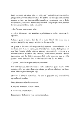 Pratica comum, ele sabia. Mas era religioso. Um intelectual que estudou
grego, latim (obviamente escondido dos padres e escribas) e aramaico não
poderia se fazer de desentendido quando se encontrasse com o Todo
Poderoso no juízo final. Além disso, temia os castigos que Deus pudesse
lhe enviar se mandasse matar a menina.

-Não. Arrume uma ama de leite.

A ordem foi acatada com servidão. Agachando-se a mulher retirou-se do
aposento.

Voltando para a mesa a fim de beber mais, Albert não notou que o
menino Alexei deixou a sala e seguiu a velha corcunda.

Os passos o levaram até o quarto de Josephine. Assustado ele viu a
madrasta atirada sobre a cama, os olhos abertos e marcas de lágrimas em
sua face. Mesmo ainda inocente demais para entender a morte e a
maneira como a madrasta veio a falecer, Alexei sentiu piedade. Quis se
aproximar, mas lhe faltava coragem. Foi neste momento que a velha
parteira notou o menino. Pela primeira vez naquele dia, ela sorriu.

-O jovem Lord Alexei quer conhecer sua irmã?

Um tanto receoso, aproximou-se da velha e observou que a mesma tinha
um embrulho nas mãos. Era uma criança que chorava baixo, e mexia as
mãos como se procurasse por algo.

Quando a parteira curvou-se, ele viu o pequeno ser, inteiramente
vermelho e tristonho.

Completamente só e desamparado.

E, naquele momento, Alexei a amou.

E não foi um amor fraterno.

Era um amor de homem para com uma mulher.
 