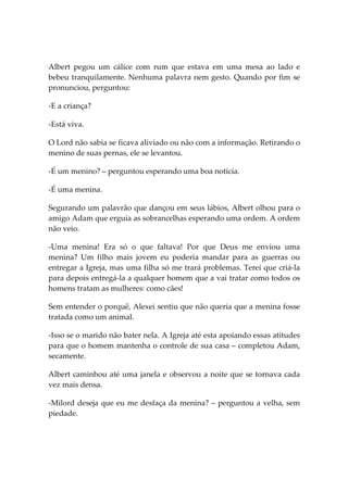 Albert pegou um cálice com rum que estava em uma mesa ao lado e
bebeu tranquilamente. Nenhuma palavra nem gesto. Quando por fim se
pronunciou, perguntou:

-E a criança?

-Está viva.

O Lord não sabia se ficava aliviado ou não com a informação. Retirando o
menino de suas pernas, ele se levantou.

-É um menino? – perguntou esperando uma boa notícia.

-É uma menina.

Segurando um palavrão que dançou em seus lábios, Albert olhou para o
amigo Adam que erguia as sobrancelhas esperando uma ordem. A ordem
não veio.

-Uma menina! Era só o que faltava! Por que Deus me enviou uma
menina? Um filho mais jovem eu poderia mandar para as guerras ou
entregar a Igreja, mas uma filha só me trará problemas. Terei que criá-la
para depois entregá-la a qualquer homem que a vai tratar como todos os
homens tratam as mulheres: como cães!

Sem entender o porquê, Alexei sentiu que não queria que a menina fosse
tratada como um animal.

-Isso se o marido não bater nela. A Igreja até esta apoiando essas atitudes
para que o homem mantenha o controle de sua casa – completou Adam,
secamente.

Albert caminhou até uma janela e observou a noite que se tornava cada
vez mais densa.

-Milord deseja que eu me desfaça da menina? – perguntou a velha, sem
piedade.
 