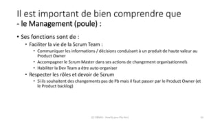 Il est important de bien comprendre que
- le Management (poule) :
• Ses fonctions sont de :
• Faciliter la vie de la Scrum Team :
• Communiquer les informations / décisions conduisant à un produit de haute valeur au
Product Owner
• Accompagner le Scrum Master dans ses actions de changement organisationnels
• Habiliter la Dev Team a être auto-organiser
• Respecter les rôles et devoir de Scrum
• Si ils souhaitent des changements pas de Pb mais il faut passer par le Product Owner (et
le Product backlog)
(C) C&MOI - HowTo pass PSx Niv1 10
 