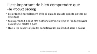 Il est important de bien comprendre que
- le Product Backlog :
• Est ordonné normalement avec ce qui a le plus de priorité en tête de
liste (top)
• Mais qu’en fait il peut être ordonné comme le veut le Product Owner
qui est seul maître à bord
• Que si les besoins et/ou les conditions liés au produit alors il évolue
(C) C&MOI - HowTo pass PSx Niv1 16
 