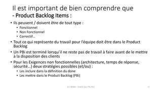 Il est important de bien comprendre que
- Product Backlog Items :
• Ils peuvent / doivent être de tout type :
• Fonctionnel
• Non Fonctionnel
• Correctif…
• Tout ce qui représente du travail pour l’équipe doit être dans le Product
Backlog
• Un PBi est terminé lorsqu’il ne reste pas de travail à faire avant de le mettre
à la disposition des clients
• Pour les Exigences non fonctionnelles (architecture, temps de réponse,
sécurité…) deux stratégies possibles (et/ou) :
• Les inclure dans la définition du done
• Les mettre dans le Product Backlog (PBi)
(C) C&MOI - HowTo pass PSx Niv1 17
 