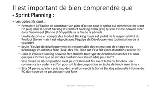 Il est important de bien comprendre que
- Sprint Planning :
• Les objectifs sont :
• Permettre à l’équipe de constituer son plan d’action pour le sprint qui commence en tirant
(to pull) dans le sprint backlog les Product Backlog Items (PBi) qu’elle estime pouvoir livrer
dans l’incrément (Donne et Shippable) à la fin de la période
• L’ordre de prise en compte des Product Backlog Items est plutôt de la responsabilité du
Product Owner mais il est négocié avec l’équipe de Développement (optimisation de la
capacité)
• Seule l’Equipe de développement est responsable des estimations de charge et du
découpage en action a faire (Task) des PBi. Bien sur c’est fait après discutions avec le PO
• Dans le Product Backlog peuvent être stockés tout type de décomposition des PBi sous
quelques formes que ce soit dès l’instant où cela est utile pour la DT
• Si le travail de décomposition n’est pas totalement fini avant la fin du timebox : on
commence à « coder » et l’on poursuit la décomposition en tache de fond« over time »
• Si la DT pense qu’elle a pris trop de travail on revoit le Sprint Backlog et/ou elle informe de
PO du risque de ne pas pouvoir tout faire
(C) C&MOI - HowTo pass PSx Niv1 18
 