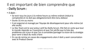 Il est important de bien comprendre que
- Dailly Scrum :
• Il doit :
• Se tenir tous les jours à la même heure au même endroit (réduit la
complexité) et ne doit pas obligatoirement être tenu debout
• Durée 15 mn ou moins
• Il est organisé et managé par l’équipe de développement pour elle-même (et
elle seule)
• Le Dev Team est le seul acteur actif du Dailly Scrum. Elle fait en sorte que tout
le monde réponde au 3 questions et que l’on vérifie que la liste des
problèmes est à jour et que l’on à consolider/partager la vision de la stratégie
pour venir à bout du reste à faire
• En cas de remise en cause des engagements alors il doit y avoir concertation
avec le Product Owner
(C) C&MOI - HowTo pass PSx Niv1 20
 