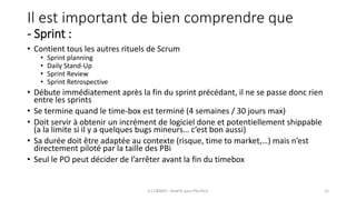 Il est important de bien comprendre que
- Sprint :
• Contient tous les autres rituels de Scrum
• Sprint planning
• Daily Stand-Up
• Sprint Review
• Sprint Retrospective
• Débute immédiatement après la fin du sprint précédant, il ne se passe donc rien
entre les sprints
• Se termine quand le time-box est terminé (4 semaines / 30 jours max)
• Doit servir à obtenir un incrément de logiciel done et potentiellement shippable
(a la limite si il y a quelques bugs mineurs… c’est bon aussi)
• Sa durée doit être adaptée au contexte (risque, time to market,…) mais n’est
directement piloté par la taille des PBi
• Seul le PO peut décider de l’arrêter avant la fin du timebox
(C) C&MOI - HowTo pass PSx Niv1 21
 