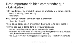 Il est important de bien comprendre que
- Sprint-Review :
• On y parle (que) du produit à travers les artefact qui le caractérisent :
• Product Backlog / Sprint Backlog
• Incrément
• Ou ceux qui rendent compte de son avancement :
• Burn Up – Velocité
• Seul ce qui est done est présenté et discuté, le reste est « caché »
• Il n’y a pas que la demo dans la review mais aussi :
• La recolte du feedback des parties prenantes (et du PO)
• L’analyse des résultats de la demo : toujours Done ( velocité et BurnUp) ou
KO ( PBi de correction dans la Product Backlog)
• La revue du Product Backlog pour envisager ce qui pourrait être fait ensuite
(C) C&MOI - HowTo pass PSx Niv1 22
 