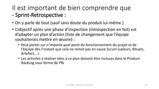 Il est important de bien comprendre que
- Sprint-Retrospective :
• On y parle de tout (sauf sans doute du produit lui-même )
• L’objectif après une phase d’inspection (introspection en fait) est
d’adapter un plan d’action (liste de changement que l’équipe
souhaiterais mettre en œuvre) :
• Peut porter sur n’importe quel point du fonctionnement du projet et de
l’équipe dès l’instant que cela ne remet pas en cause Scrum (valeurs, Rituels,
Artefact,…)
• Les activités à réaliser liées à ce plan doivent être incluses dans le Product
BackLog sous forme de PBi
(C) C&MOI - HowTo pass PSx Niv1 23
 