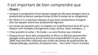 Il est important de bien comprendre que
- Divers :
• Lorsque la composition d’une équipe change (et elle peut changer) alors la
productivité va baisser quelque temps (il faut le temps de se réorganiser).
• De même si il y a plusieurs équipes et que leurs compositions changent
alors les équipes voient leur productivité régresser
• Les causes qui peuvent avoir un impacts sur la performance de la DT ou la
bloquer sont multiples (changement scope, techno, Team members,…)
• Il faut prendre le verbe « To Create » au sens finaliser pas initialiser
• Chaque Scrum Team doit comprendre un PO et un SM (qui peuvent être
partagés entre plusieurs Scrum Team) leurs disponibilités n’a pas a être
100% mais doit être suffisante pour éviter des pertes de productivités de
l’équipe (blocage, question, Acceptance test,… non traité / fourni à temps)
(C) C&MOI - HowTo pass PSx Niv1 24
 