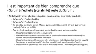 Il est important de bien comprendre que
- Scrum à l’échelle (scalabilité) reste du Scrum :
• Si il devait y avoir plusieurs équipes pour réaliser le projet / produit :
• Il n’y a qu’un Product Backlog
• Il n’y a qu’un Product Owner
• Il y a un (ou plusieurs) Scrum Master qui intervient (viennent) en tant que Servant
Leader (cf slide sur le SM)
• Que les équipes de développement sont collectivement auto-organisées :
• Elles choisissent comment elles se structurent
• Elles définissent un Done commun visant à ce que leurs livrables soient directement (sans
sprint d’intégration) mettables en production
• Elles choisissent ensemble comment elles sélectionnent (to Pull) et se répartissent le travail à
faire durant le sprint (qui peu t(c’est même conseillé) avoir les mêmes dates / durées
• Elles doivent se synchroniser pour être en mesure de délivrer l’incrément (done et shippable)
(C) C&MOI - HowTo pass PSx Niv1 26
 